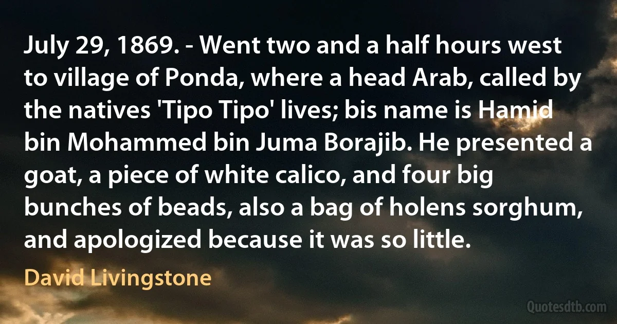 July 29, 1869. - Went two and a half hours west to village of Ponda, where a head Arab, called by the natives 'Tipo Tipo' lives; bis name is Hamid bin Mohammed bin Juma Borajib. He presented a goat, a piece of white calico, and four big bunches of beads, also a bag of holens sorghum, and apologized because it was so little. (David Livingstone)