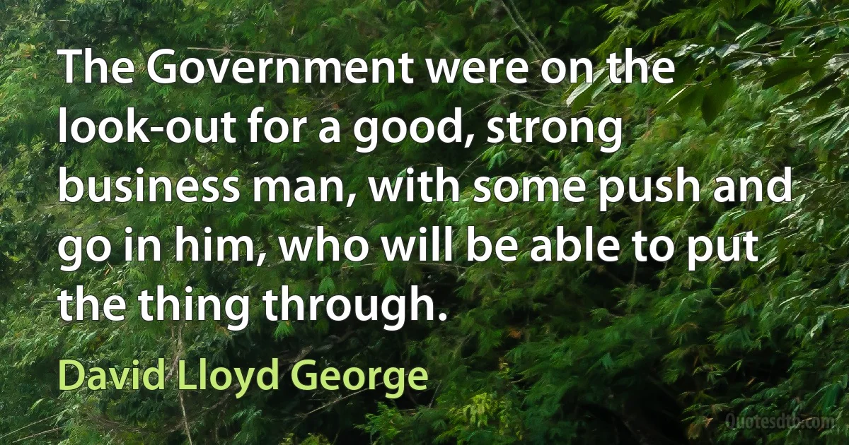 The Government were on the look-out for a good, strong business man, with some push and go in him, who will be able to put the thing through. (David Lloyd George)