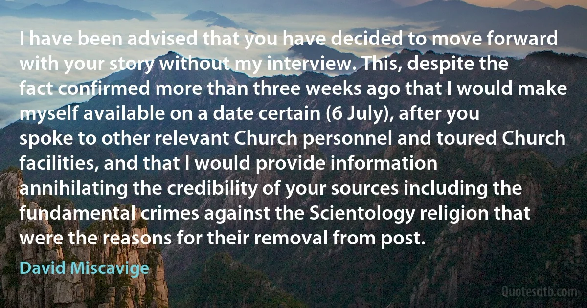 I have been advised that you have decided to move forward with your story without my interview. This, despite the fact confirmed more than three weeks ago that I would make myself available on a date certain (6 July), after you spoke to other relevant Church personnel and toured Church facilities, and that I would provide information annihilating the credibility of your sources including the fundamental crimes against the Scientology religion that were the reasons for their removal from post. (David Miscavige)