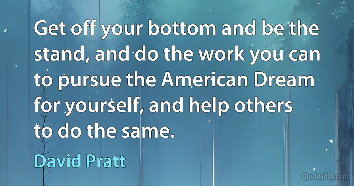 Get off your bottom and be the stand, and do the work you can to pursue the American Dream for yourself, and help others to do the same. (David Pratt)