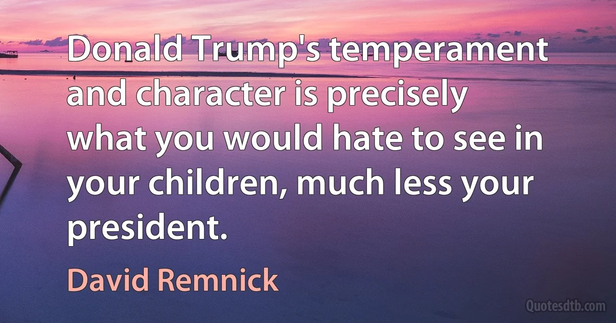 Donald Trump's temperament and character is precisely what you would hate to see in your children, much less your president. (David Remnick)