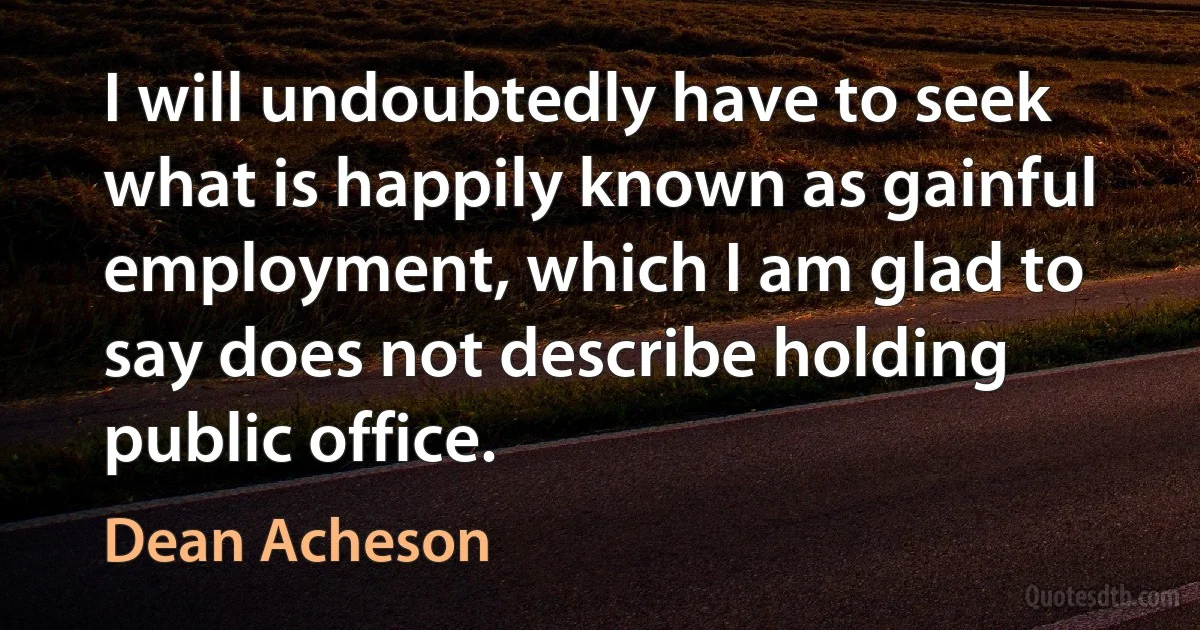 I will undoubtedly have to seek what is happily known as gainful employment, which I am glad to say does not describe holding public office. (Dean Acheson)