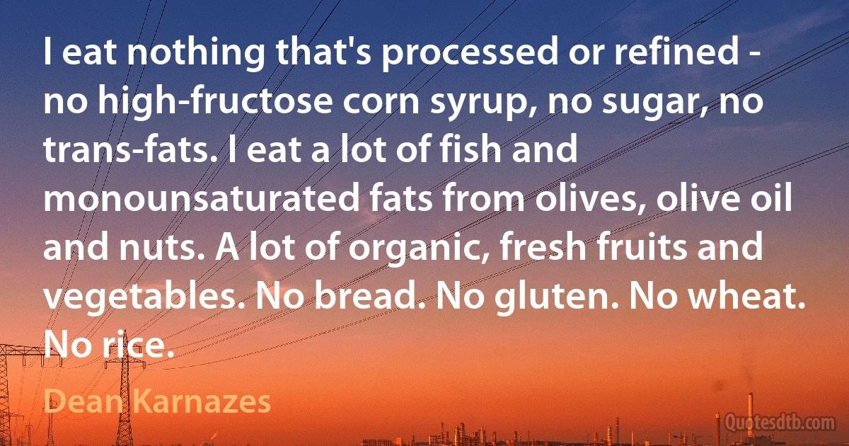 I eat nothing that's processed or refined - no high-fructose corn syrup, no sugar, no trans-fats. I eat a lot of fish and monounsaturated fats from olives, olive oil and nuts. A lot of organic, fresh fruits and vegetables. No bread. No gluten. No wheat. No rice. (Dean Karnazes)