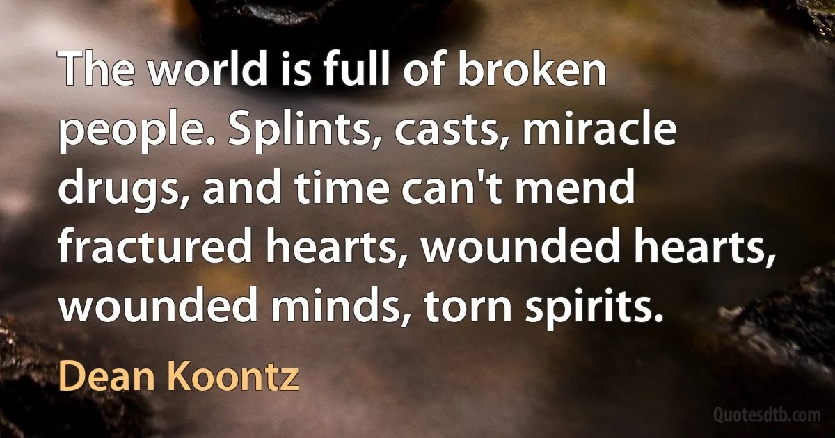 The world is full of broken people. Splints, casts, miracle drugs, and time can't mend fractured hearts, wounded hearts, wounded minds, torn spirits. (Dean Koontz)