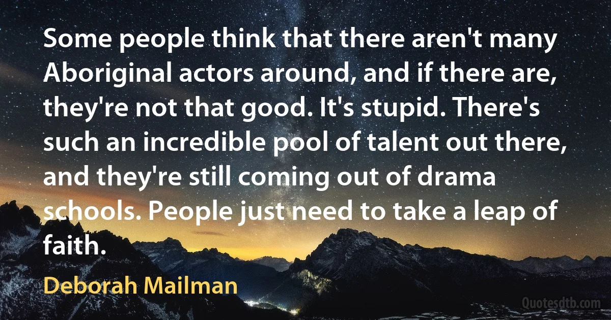 Some people think that there aren't many Aboriginal actors around, and if there are, they're not that good. It's stupid. There's such an incredible pool of talent out there, and they're still coming out of drama schools. People just need to take a leap of faith. (Deborah Mailman)