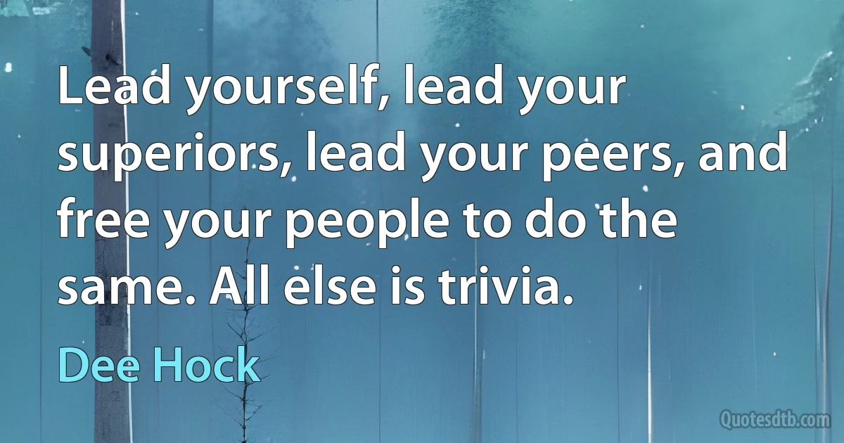 Lead yourself, lead your superiors, lead your peers, and free your people to do the same. All else is trivia. (Dee Hock)