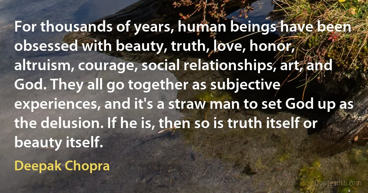 For thousands of years, human beings have been obsessed with beauty, truth, love, honor, altruism, courage, social relationships, art, and God. They all go together as subjective experiences, and it's a straw man to set God up as the delusion. If he is, then so is truth itself or beauty itself. (Deepak Chopra)