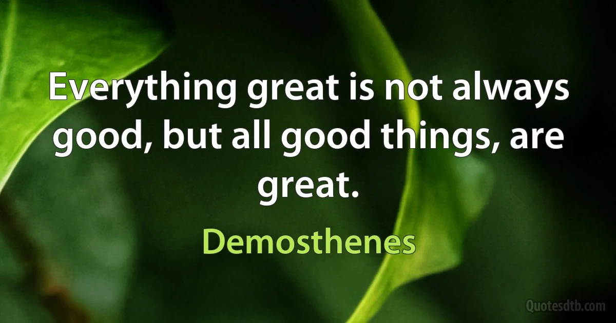 Everything great is not always good, but all good things, are great. (Demosthenes)