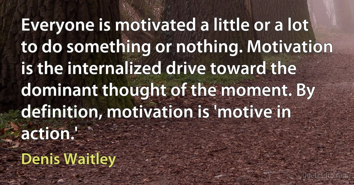 Everyone is motivated a little or a lot to do something or nothing. Motivation is the internalized drive toward the dominant thought of the moment. By definition, motivation is 'motive in action.' (Denis Waitley)