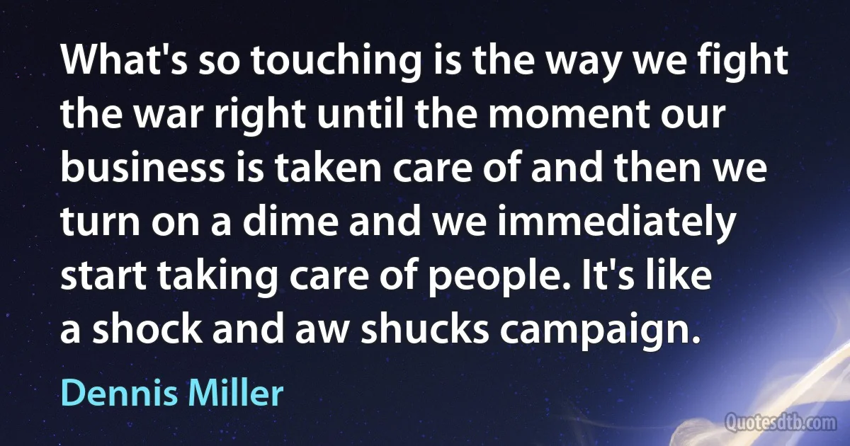 What's so touching is the way we fight the war right until the moment our business is taken care of and then we turn on a dime and we immediately start taking care of people. It's like a shock and aw shucks campaign. (Dennis Miller)