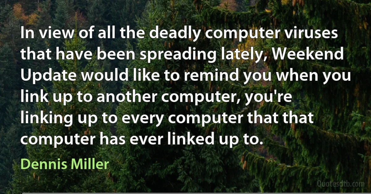 In view of all the deadly computer viruses that have been spreading lately, Weekend Update would like to remind you when you link up to another computer, you're linking up to every computer that that computer has ever linked up to. (Dennis Miller)