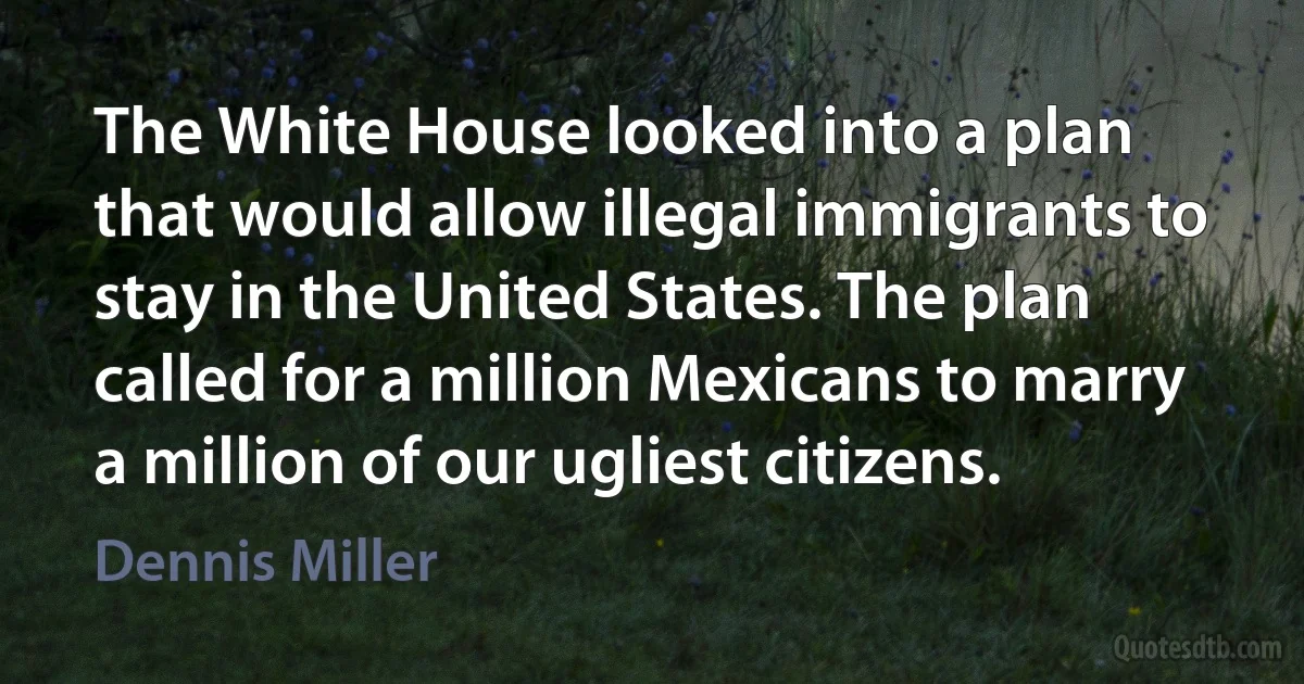 The White House looked into a plan that would allow illegal immigrants to stay in the United States. The plan called for a million Mexicans to marry a million of our ugliest citizens. (Dennis Miller)