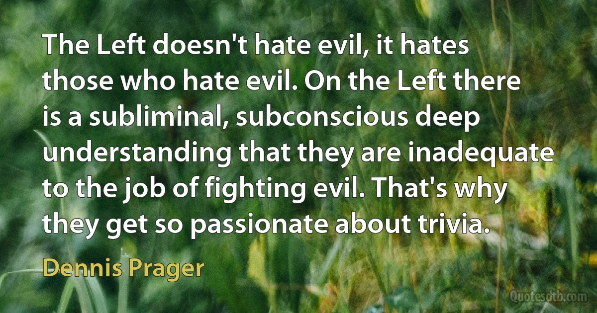 The Left doesn't hate evil, it hates those who hate evil. On the Left there is a subliminal, subconscious deep understanding that they are inadequate to the job of fighting evil. That's why they get so passionate about trivia. (Dennis Prager)