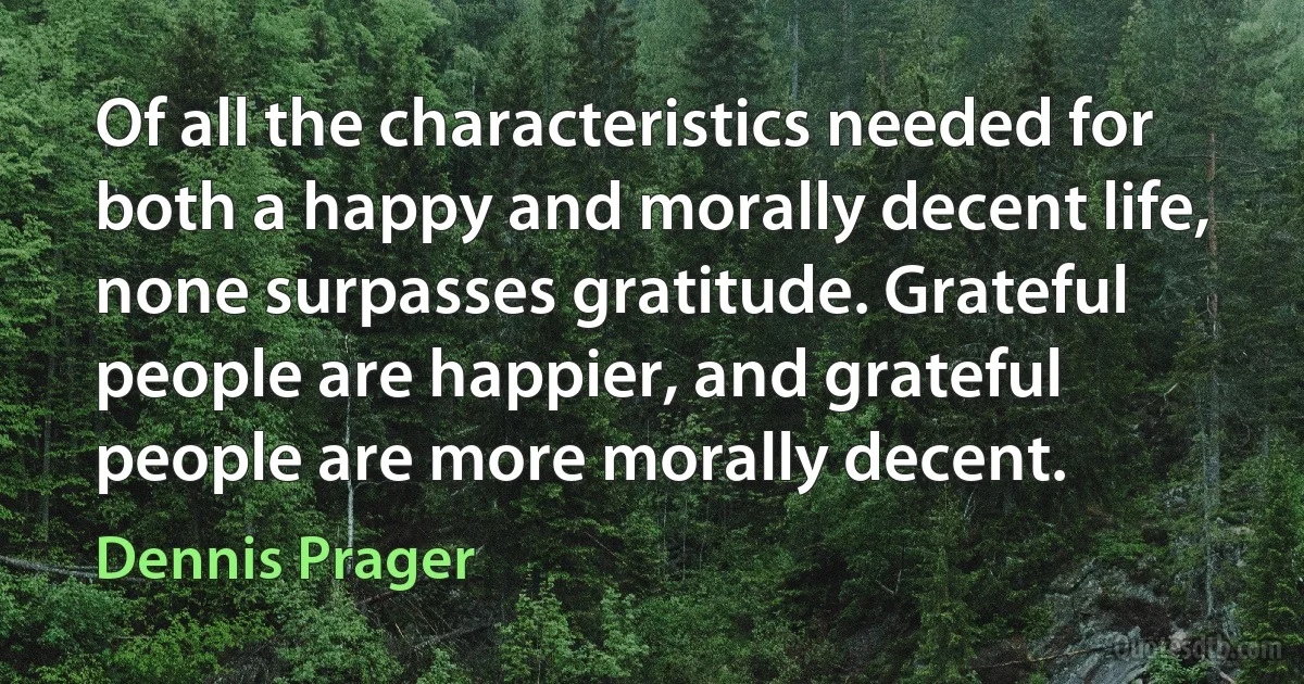 Of all the characteristics needed for both a happy and morally decent life, none surpasses gratitude. Grateful people are happier, and grateful people are more morally decent. (Dennis Prager)