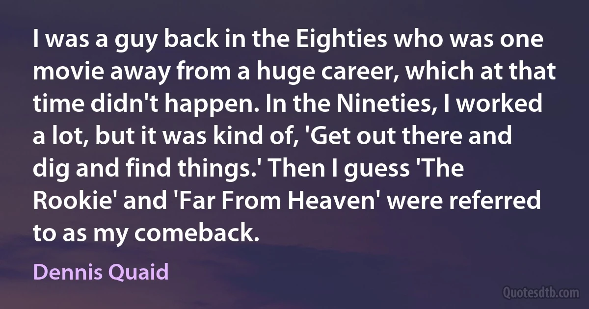 I was a guy back in the Eighties who was one movie away from a huge career, which at that time didn't happen. In the Nineties, I worked a lot, but it was kind of, 'Get out there and dig and find things.' Then I guess 'The Rookie' and 'Far From Heaven' were referred to as my comeback. (Dennis Quaid)