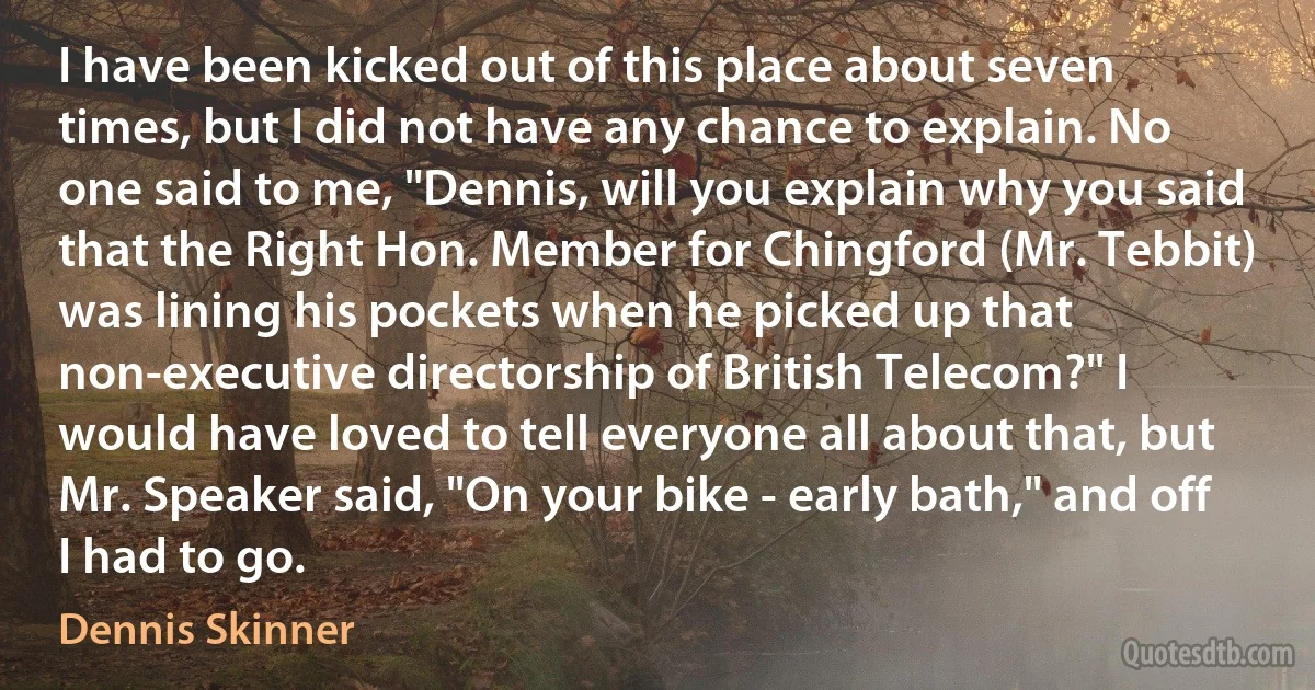 I have been kicked out of this place about seven times, but I did not have any chance to explain. No one said to me, "Dennis, will you explain why you said that the Right Hon. Member for Chingford (Mr. Tebbit) was lining his pockets when he picked up that non-executive directorship of British Telecom?" I would have loved to tell everyone all about that, but Mr. Speaker said, "On your bike - early bath," and off I had to go. (Dennis Skinner)