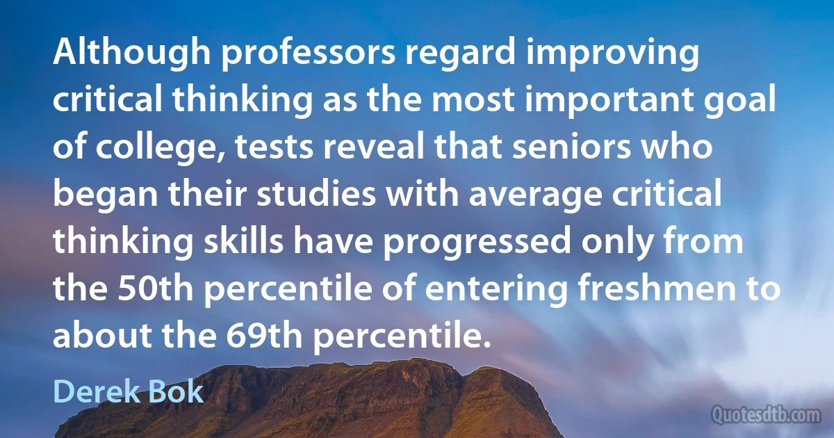 Although professors regard improving critical thinking as the most important goal of college, tests reveal that seniors who began their studies with average critical thinking skills have progressed only from the 50th percentile of entering freshmen to about the 69th percentile. (Derek Bok)