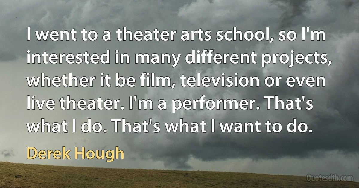 I went to a theater arts school, so I'm interested in many different projects, whether it be film, television or even live theater. I'm a performer. That's what I do. That's what I want to do. (Derek Hough)