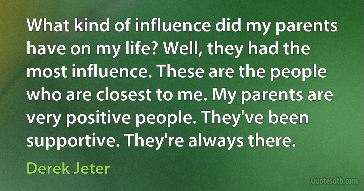 What kind of influence did my parents have on my life? Well, they had the most influence. These are the people who are closest to me. My parents are very positive people. They've been supportive. They're always there. (Derek Jeter)