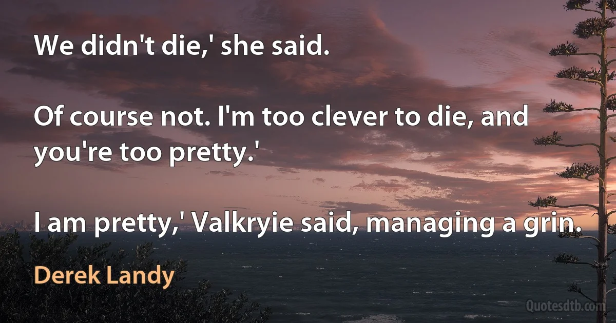 We didn't die,' she said.

Of course not. I'm too clever to die, and you're too pretty.'

I am pretty,' Valkryie said, managing a grin. (Derek Landy)