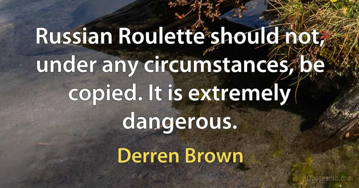 Russian Roulette should not, under any circumstances, be copied. It is extremely dangerous. (Derren Brown)