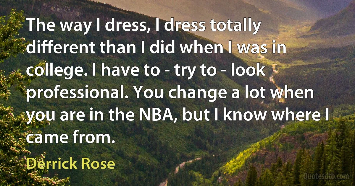 The way I dress, I dress totally different than I did when I was in college. I have to - try to - look professional. You change a lot when you are in the NBA, but I know where I came from. (Derrick Rose)