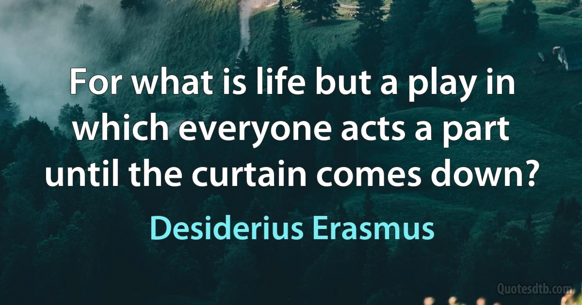 For what is life but a play in which everyone acts a part until the curtain comes down? (Desiderius Erasmus)