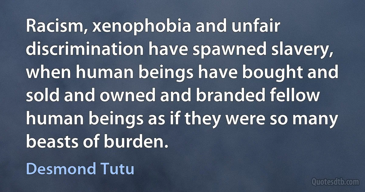 Racism, xenophobia and unfair discrimination have spawned slavery, when human beings have bought and sold and owned and branded fellow human beings as if they were so many beasts of burden. (Desmond Tutu)