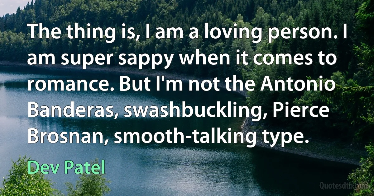 The thing is, I am a loving person. I am super sappy when it comes to romance. But I'm not the Antonio Banderas, swashbuckling, Pierce Brosnan, smooth-talking type. (Dev Patel)