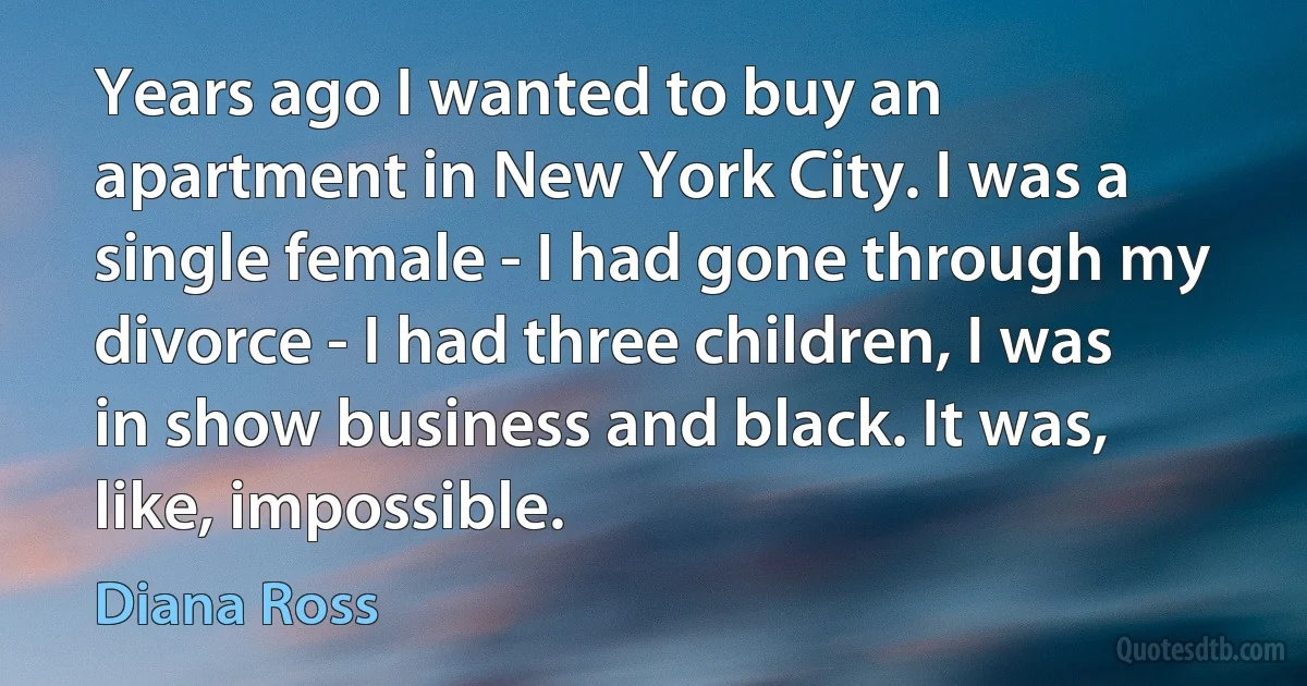 Years ago I wanted to buy an apartment in New York City. I was a single female - I had gone through my divorce - I had three children, I was in show business and black. It was, like, impossible. (Diana Ross)