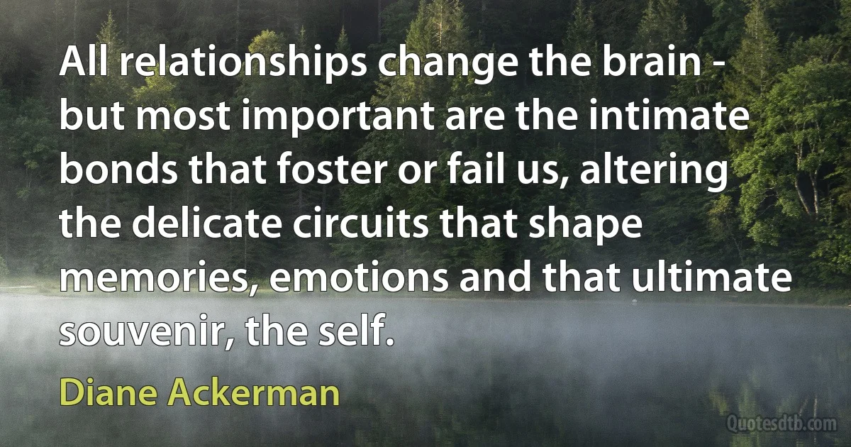 All relationships change the brain - but most important are the intimate bonds that foster or fail us, altering the delicate circuits that shape memories, emotions and that ultimate souvenir, the self. (Diane Ackerman)