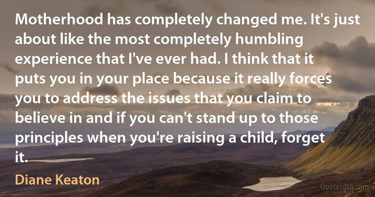 Motherhood has completely changed me. It's just about like the most completely humbling experience that I've ever had. I think that it puts you in your place because it really forces you to address the issues that you claim to believe in and if you can't stand up to those principles when you're raising a child, forget it. (Diane Keaton)