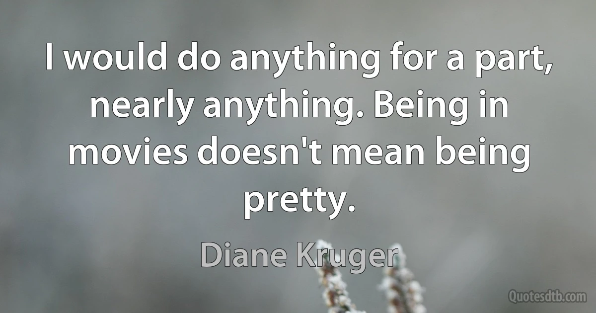 I would do anything for a part, nearly anything. Being in movies doesn't mean being pretty. (Diane Kruger)