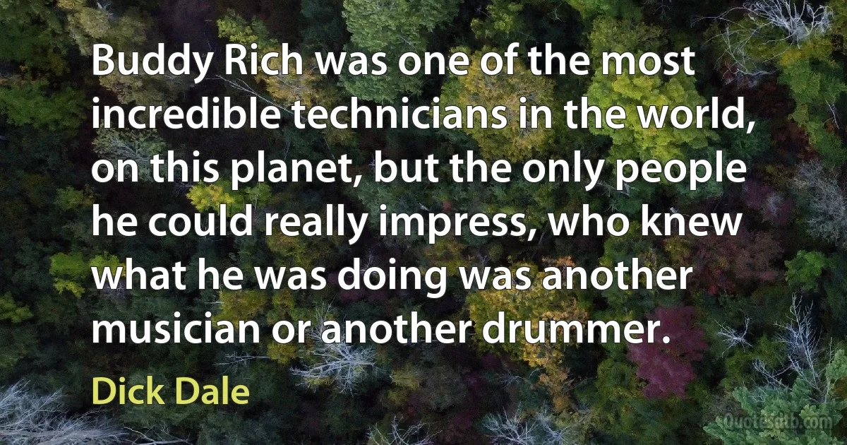 Buddy Rich was one of the most incredible technicians in the world, on this planet, but the only people he could really impress, who knew what he was doing was another musician or another drummer. (Dick Dale)