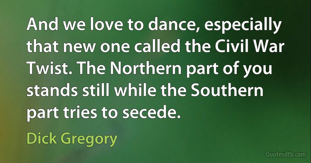 And we love to dance, especially that new one called the Civil War Twist. The Northern part of you stands still while the Southern part tries to secede. (Dick Gregory)