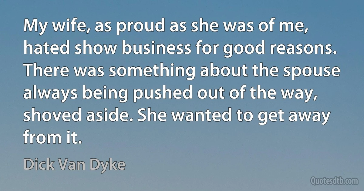 My wife, as proud as she was of me, hated show business for good reasons. There was something about the spouse always being pushed out of the way, shoved aside. She wanted to get away from it. (Dick Van Dyke)