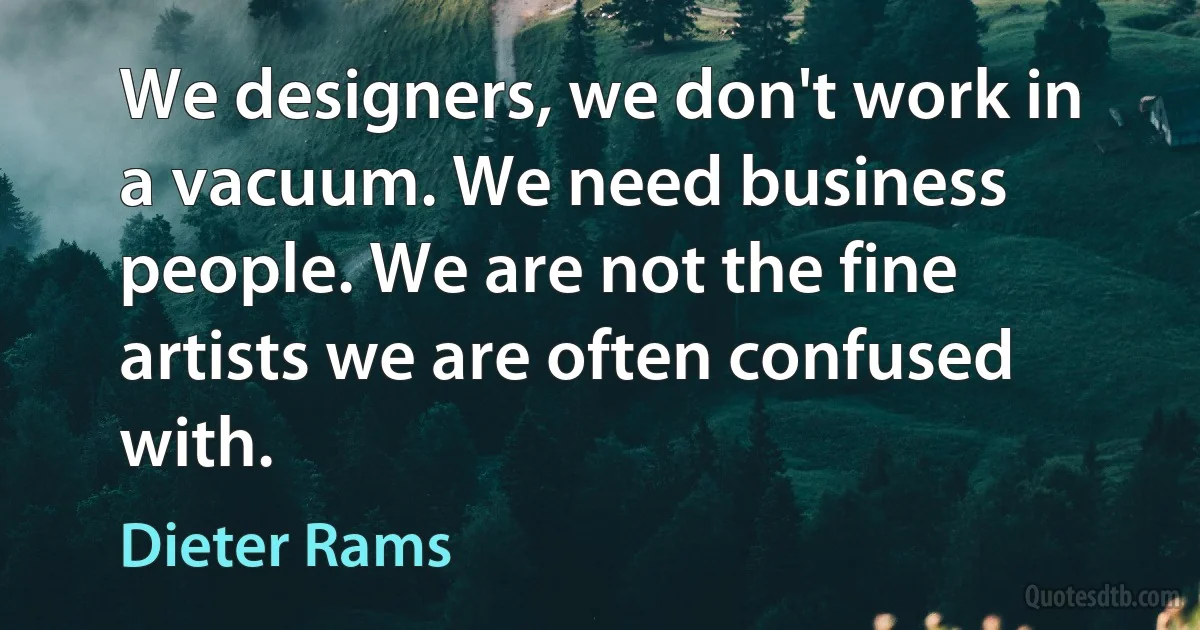 We designers, we don't work in a vacuum. We need business people. We are not the fine artists we are often confused with. (Dieter Rams)