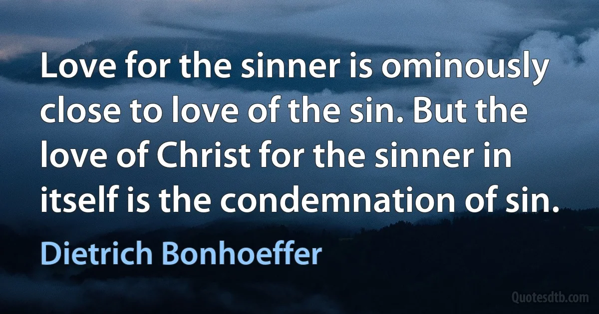 Love for the sinner is ominously close to love of the sin. But the love of Christ for the sinner in itself is the condemnation of sin. (Dietrich Bonhoeffer)