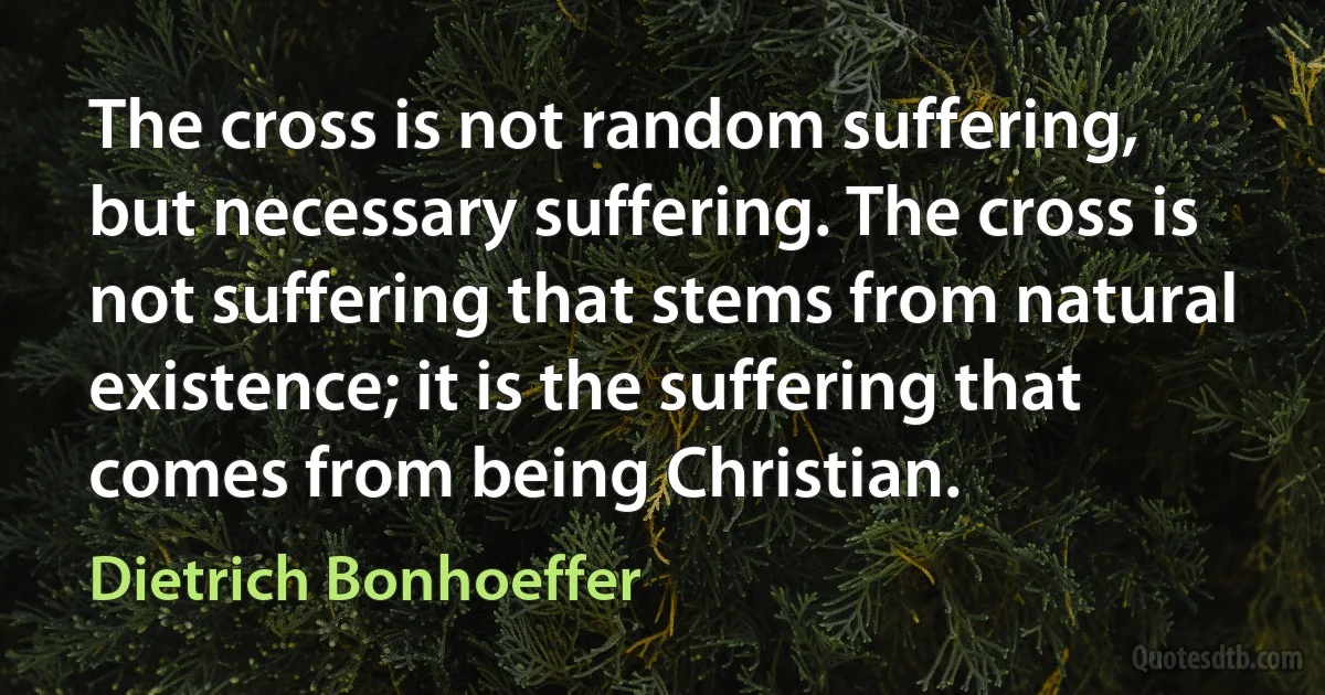 The cross is not random suffering, but necessary suffering. The cross is not suffering that stems from natural existence; it is the suffering that comes from being Christian. (Dietrich Bonhoeffer)