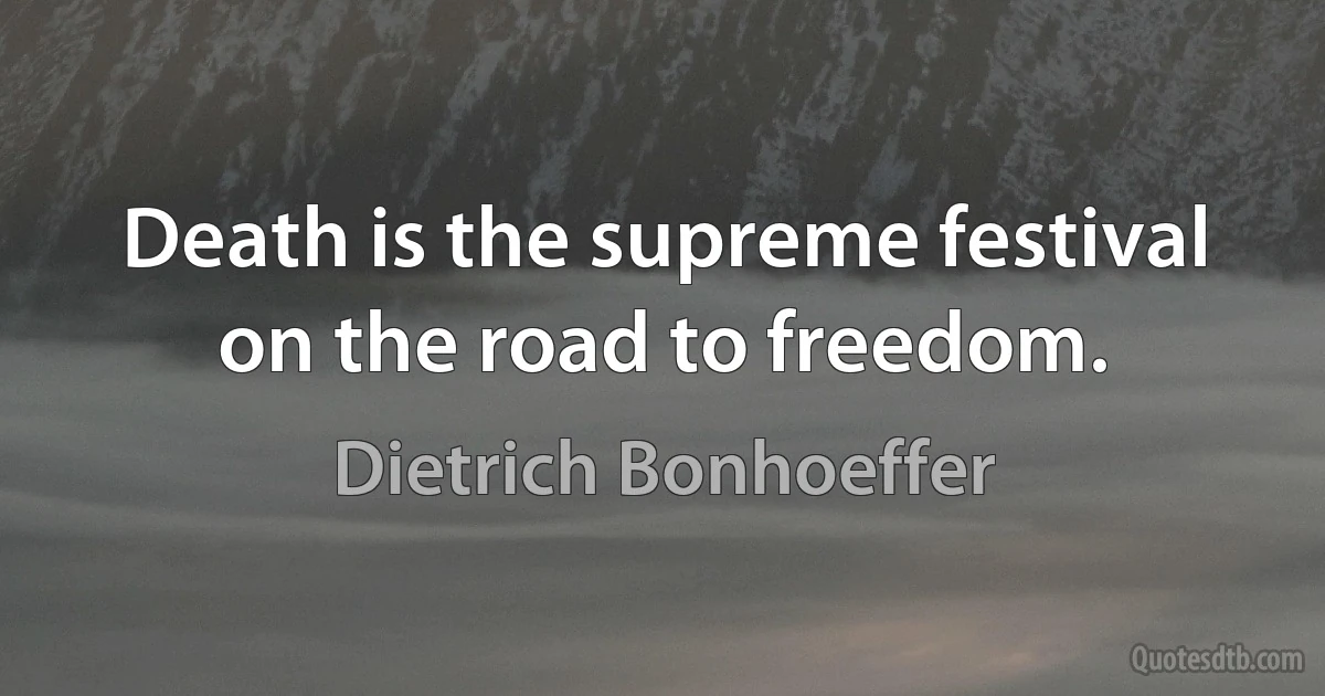 Death is the supreme festival on the road to freedom. (Dietrich Bonhoeffer)