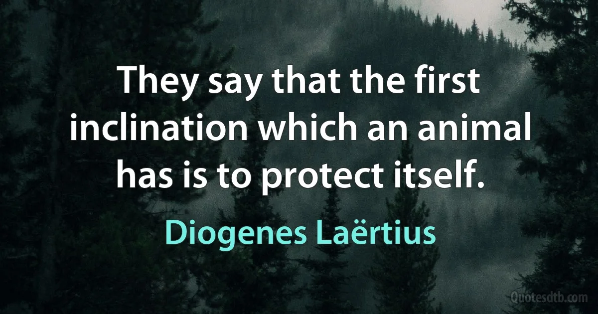 They say that the first inclination which an animal has is to protect itself. (Diogenes Laërtius)