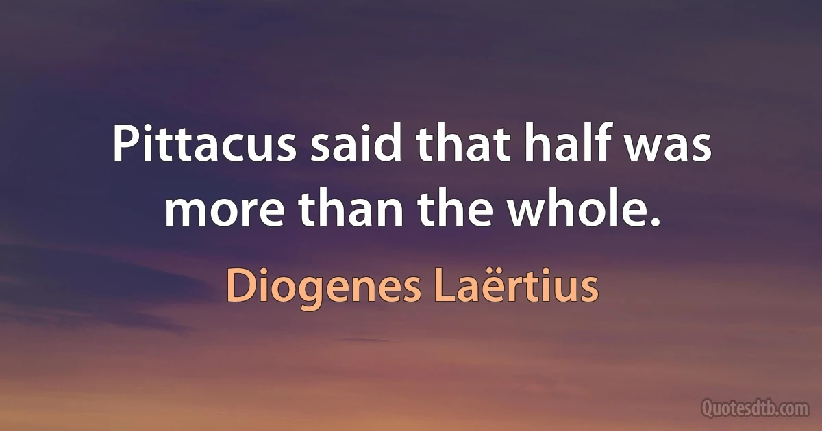 Pittacus said that half was more than the whole. (Diogenes Laërtius)