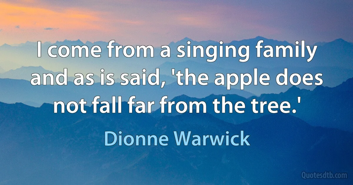 I come from a singing family and as is said, 'the apple does not fall far from the tree.' (Dionne Warwick)