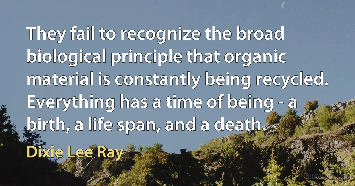 They fail to recognize the broad biological principle that organic material is constantly being recycled. Everything has a time of being - a birth, a life span, and a death. (Dixie Lee Ray)