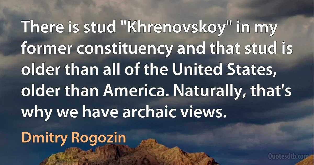 There is stud "Khrenovskoy" in my former constituency and that stud is older than all of the United States, older than America. Naturally, that's why we have archaic views. (Dmitry Rogozin)