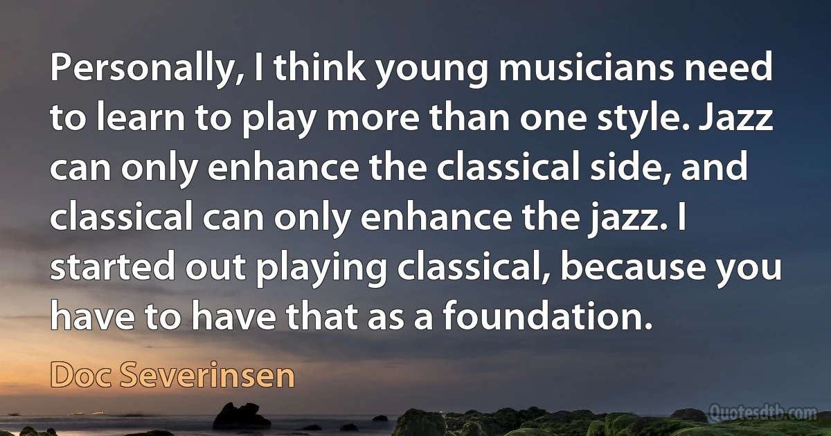 Personally, I think young musicians need to learn to play more than one style. Jazz can only enhance the classical side, and classical can only enhance the jazz. I started out playing classical, because you have to have that as a foundation. (Doc Severinsen)