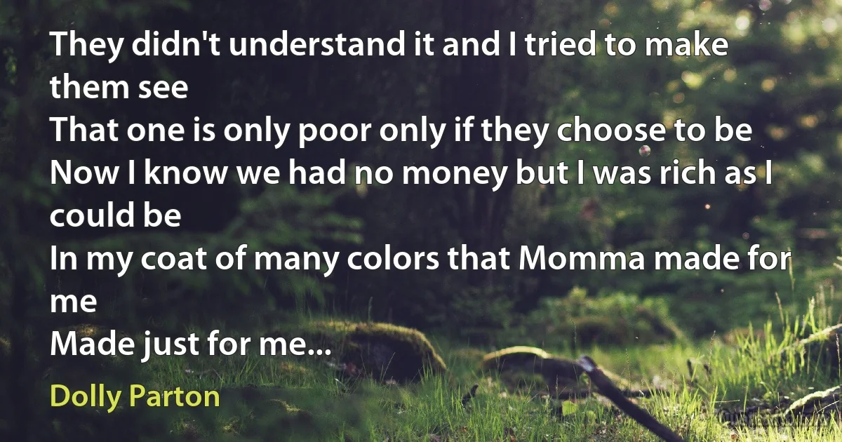 They didn't understand it and I tried to make them see
That one is only poor only if they choose to be
Now I know we had no money but I was rich as I could be
In my coat of many colors that Momma made for me
Made just for me... (Dolly Parton)