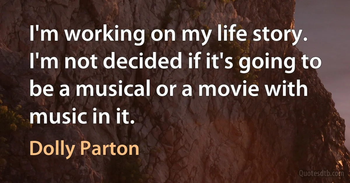 I'm working on my life story. I'm not decided if it's going to be a musical or a movie with music in it. (Dolly Parton)