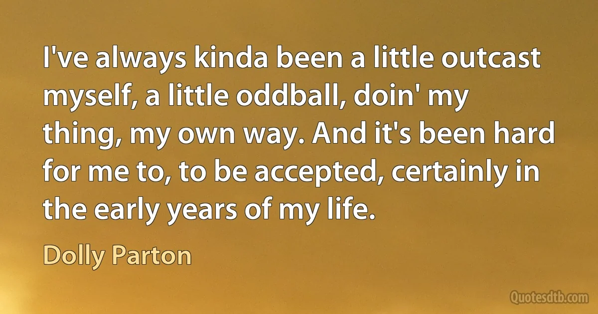 I've always kinda been a little outcast myself, a little oddball, doin' my thing, my own way. And it's been hard for me to, to be accepted, certainly in the early years of my life. (Dolly Parton)