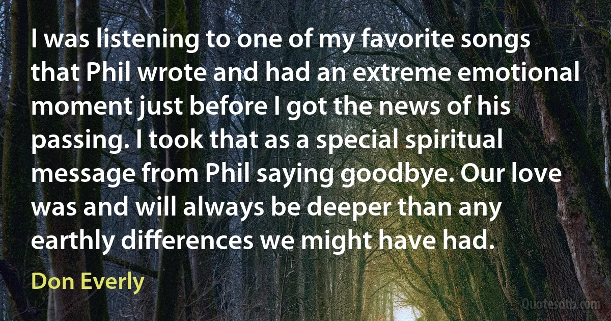 I was listening to one of my favorite songs that Phil wrote and had an extreme emotional moment just before I got the news of his passing. I took that as a special spiritual message from Phil saying goodbye. Our love was and will always be deeper than any earthly differences we might have had. (Don Everly)